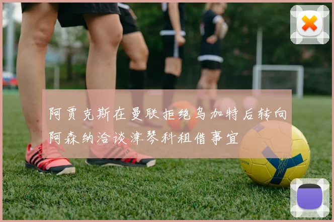 阿贾克斯在曼联拒绝乌加特后转向阿森纳洽谈津琴科租借事宜