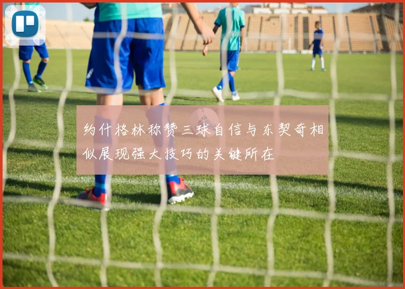 约什格林称赞三球自信与东契奇相似展现强大技巧的关键所在