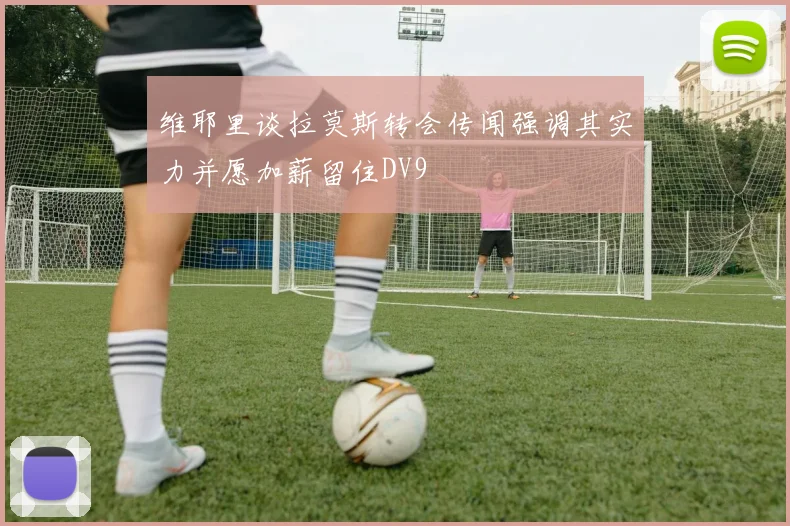 维耶里谈拉莫斯转会传闻强调其实力并愿加薪留住DV9