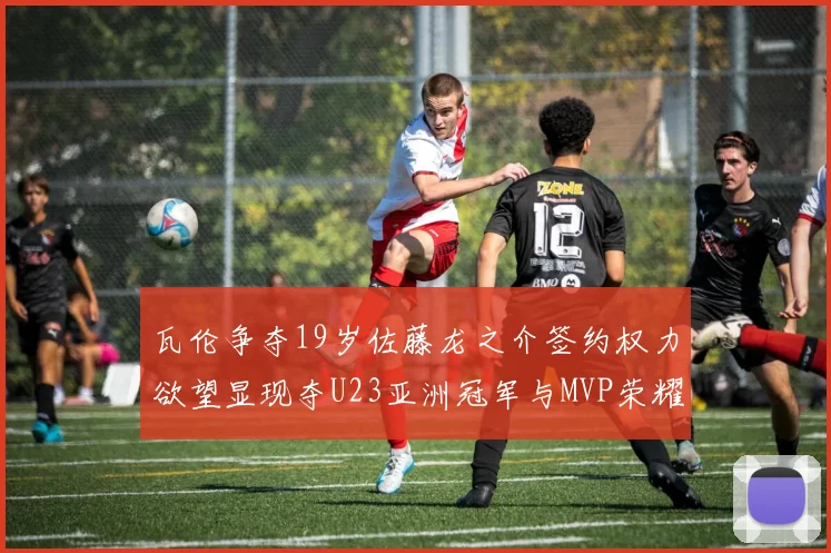 瓦伦争夺19岁佐藤龙之介签约权力欲望显现夺U23亚洲冠军与MVP荣耀