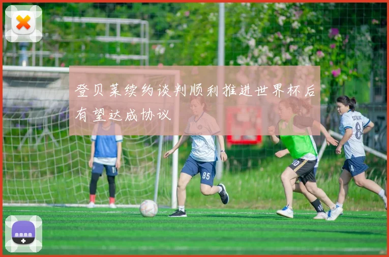 登贝莱续约谈判顺利推进世界杯后有望达成协议
