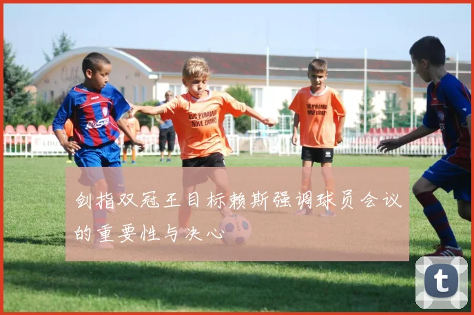 剑指双冠王目标赖斯强调球员会议的重要性与决心