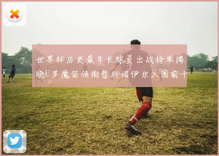 世界杯历史最年长球员出战榜单揭晓C罗魔笛领衔哲科诺伊尔入围前十