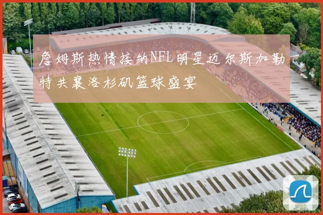 詹姆斯热情接纳NFL明星迈尔斯加勒特共襄洛杉矶篮球盛宴