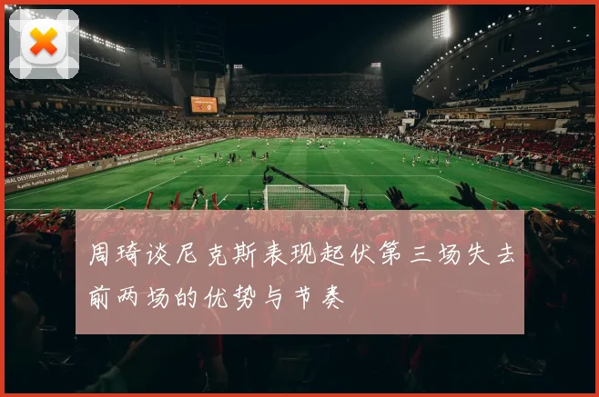 周琦谈尼克斯表现起伏第三场失去前两场的优势与节奏