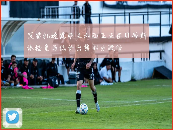 莫雷托透露弗兰加西亚正在贝蒂斯体检皇马低价出售部分股份