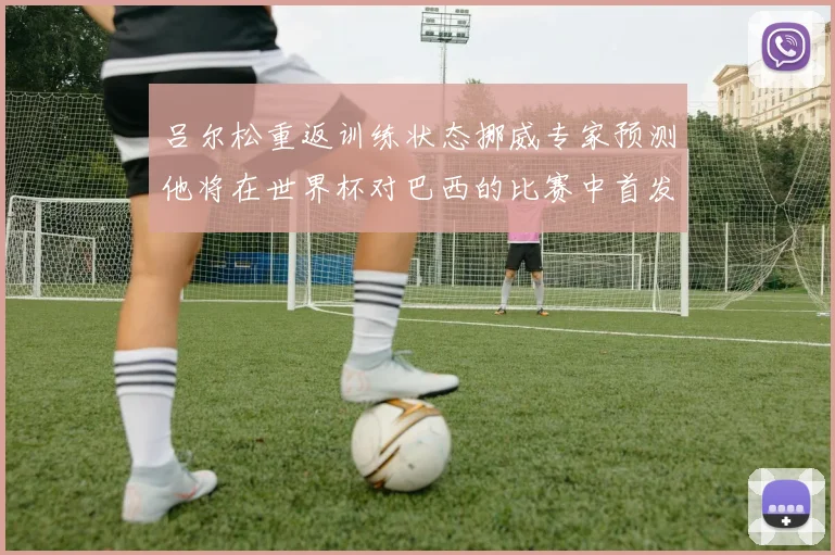 吕尔松重返训练状态挪威专家预测他将在世界杯对巴西的比赛中首发出战