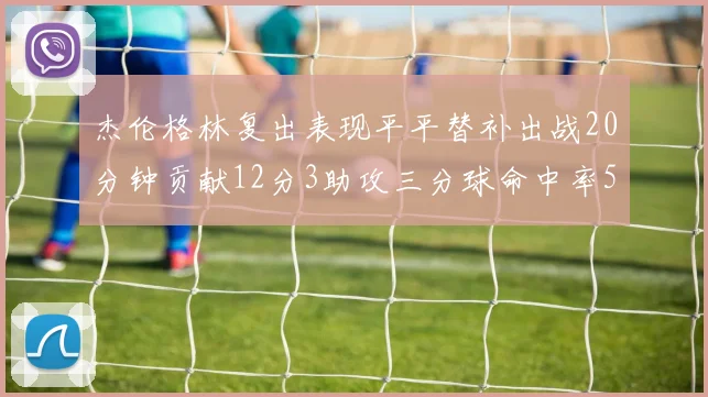 杰伦格林复出表现平平替补出战20分钟贡献12分3助攻三分球命中率50