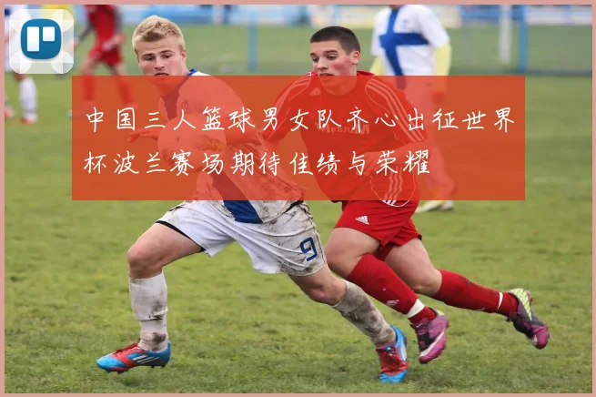 中国三人篮球男女队齐心出征世界杯波兰赛场期待佳绩与荣耀