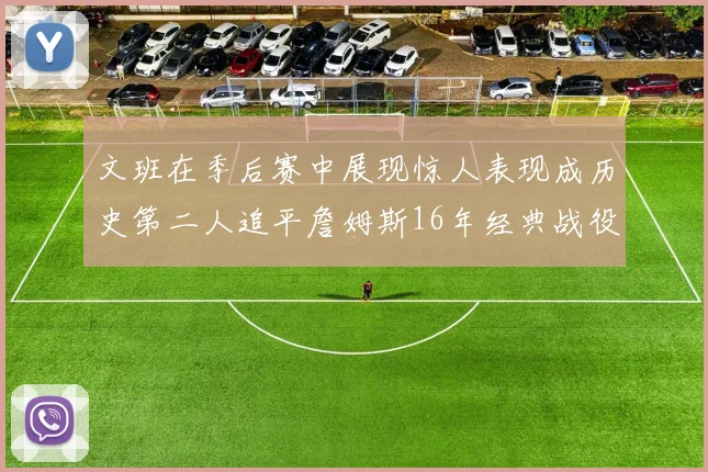 文班在季后赛中展现惊人表现成历史第二人追平詹姆斯16年经典战役记录
