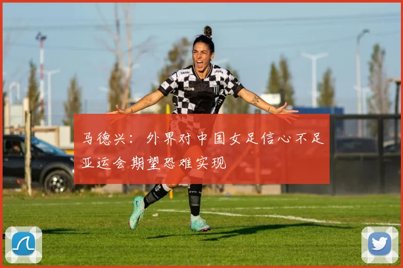 马德兴：外界对中国女足信心不足亚运会期望恐难实现
