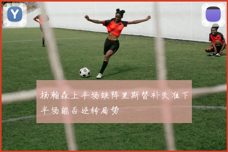 杨瀚森上半场缺阵里斯替补失准下半场能否逆转局势