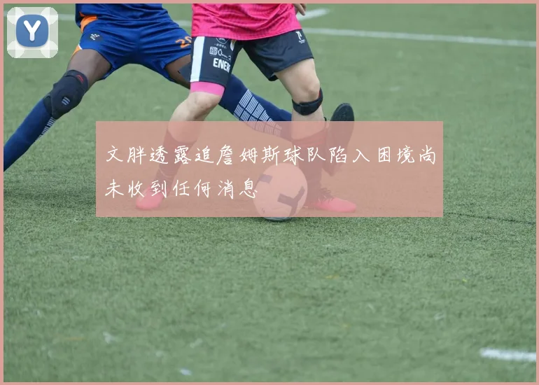 文胖透露追詹姆斯球队陷入困境尚未收到任何消息