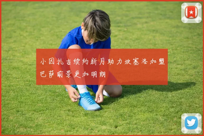 小因扎吉续约新月助力坎塞洛加盟巴萨前景更加明朗