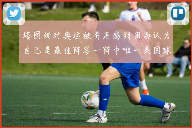 塔图姆对奥运被弃用感到困惑认为自己是最佳阵容一阵中唯一美国球员
