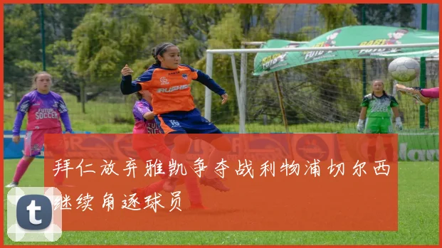 拜仁放弃雅凯争夺战利物浦切尔西继续角逐球员