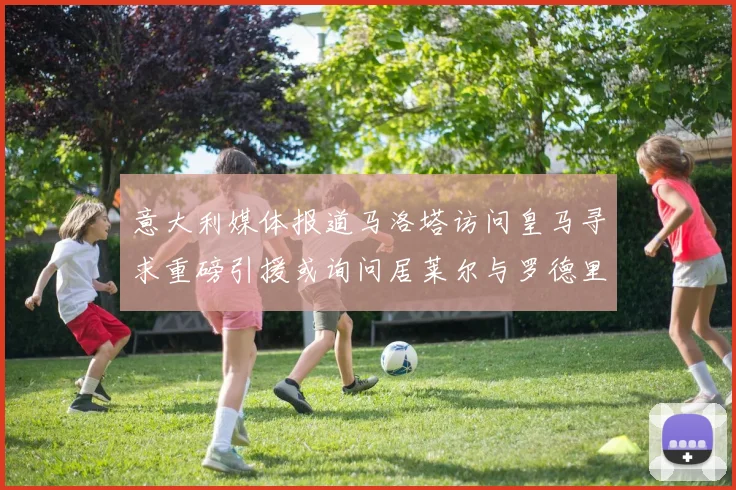 意大利媒体报道马洛塔访问皇马寻求重磅引援或询问居莱尔与罗德里戈
