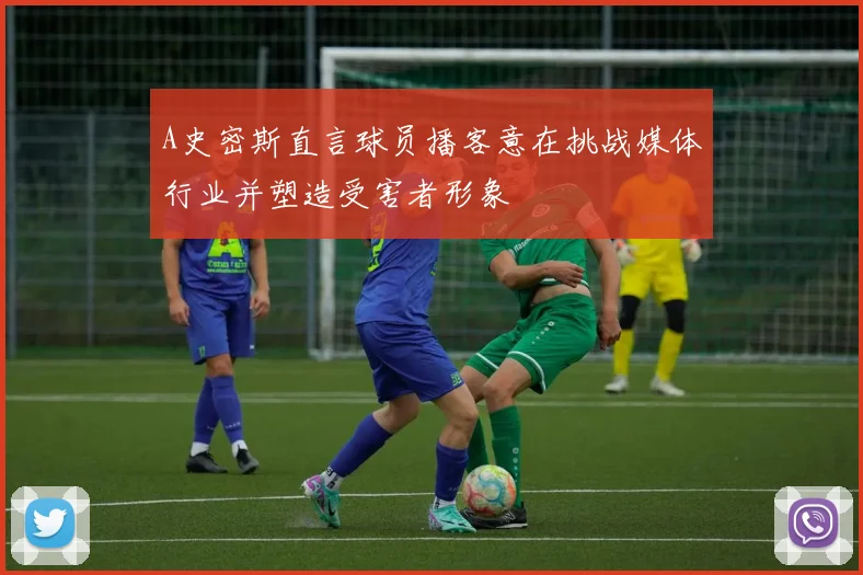 A史密斯直言球员播客意在挑战媒体行业并塑造受害者形象