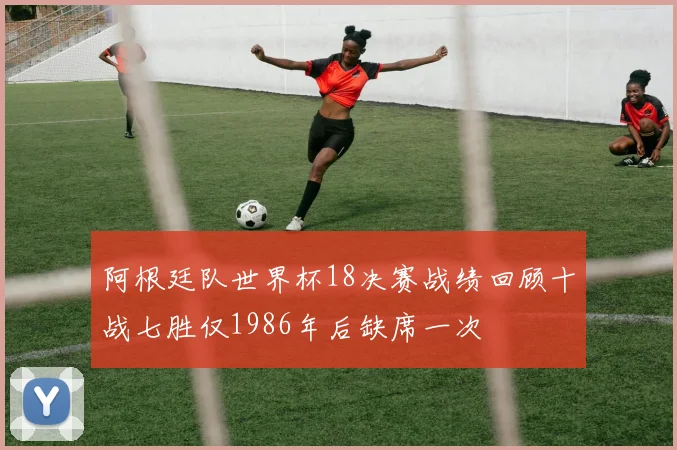 阿根廷队世界杯18决赛战绩回顾十战七胜仅1986年后缺席一次