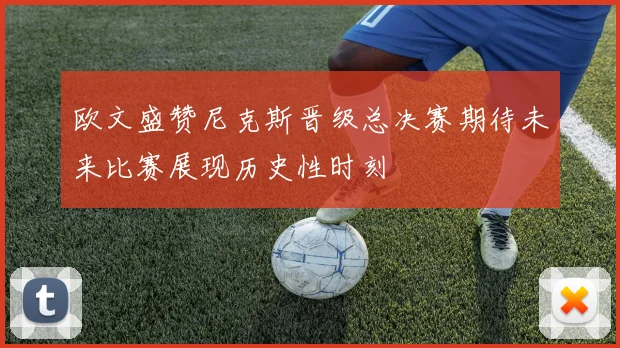 欧文盛赞尼克斯晋级总决赛期待未来比赛展现历史性时刻