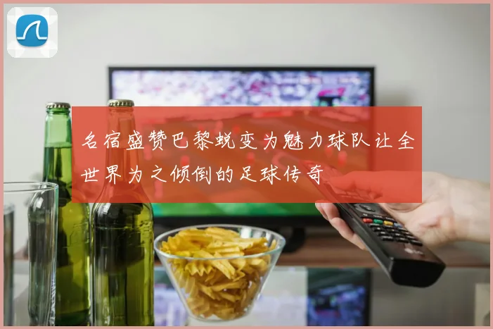 名宿盛赞巴黎蜕变为魅力球队让全世界为之倾倒的足球传奇
