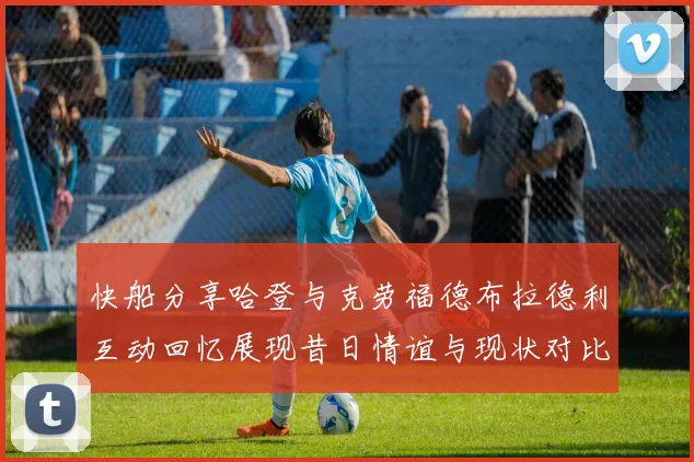 快船分享哈登与克劳福德布拉德利互动回忆展现昔日情谊与现状对比