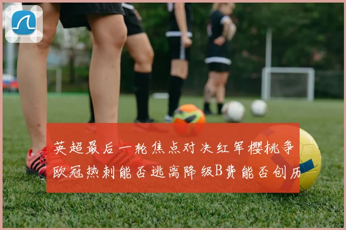 英超最后一轮焦点对决红军樱桃争欧冠热刺能否逃离降级B费能否创历史新高
