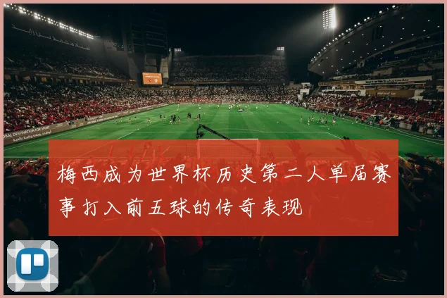 梅西成为世界杯历史第二人单届赛事打入前五球的传奇表现
