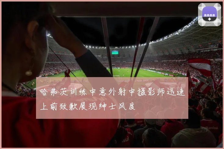哈弗茨训练中意外射中摄影师迅速上前致歉展现绅士风度