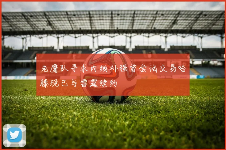 老鹰队寻求内线补强曾尝试交易哈滕现已与雷霆续约