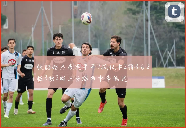 张懿赵杰表现平平7投仅中2得8分2板3助2断三分球命中率低迷